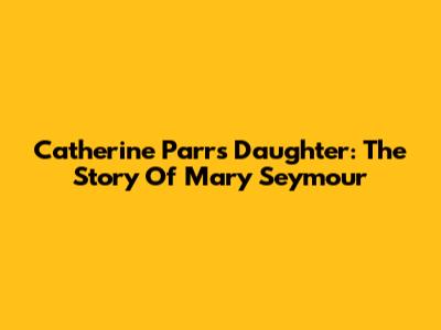 Catherine Parr's Daughter: The Story Of Mary Seymour
