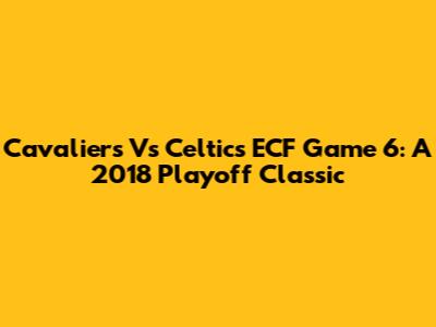 Cavaliers Vs Celtics ECF Game 6: A 2018 Playoff Classic
