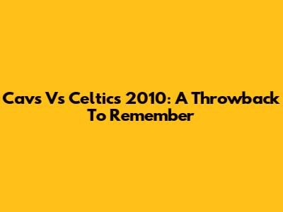 Cavs Vs Celtics 2010: A Throwback To Remember