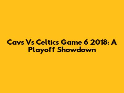 Cavs Vs Celtics Game 6 2018: A Playoff Showdown