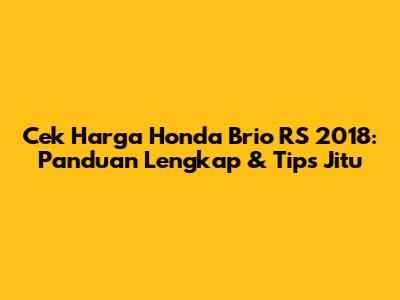 Cek Harga Honda Brio RS 2018: Panduan Lengkap & Tips Jitu