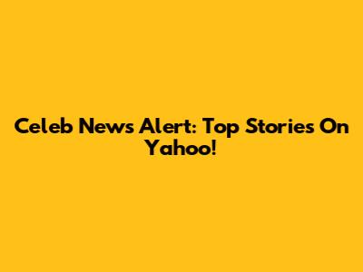 Celeb News Alert: Top Stories On Yahoo!