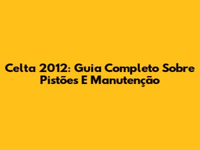 Celta 2012: Guia Completo Sobre Pistões E Manutenção