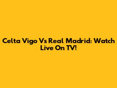 Celta Vigo Vs Real Madrid: Watch Live On TV!
