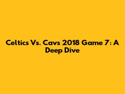 Celtics Vs. Cavs 2018 Game 7: A Deep Dive