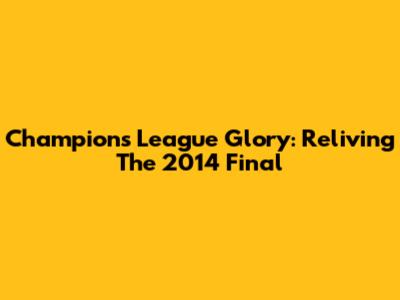 Champions League Glory: Reliving The 2014 Final