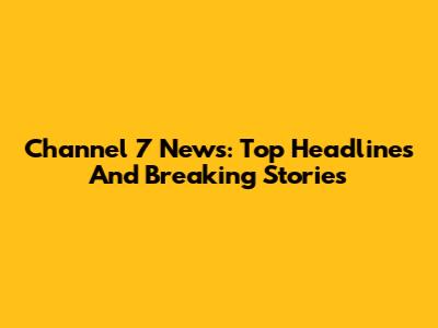 Channel 7 News: Top Headlines And Breaking Stories