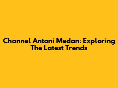 Channel Antoni Medan: Exploring The Latest Trends