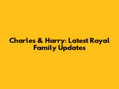 Charles & Harry: Latest Royal Family Updates