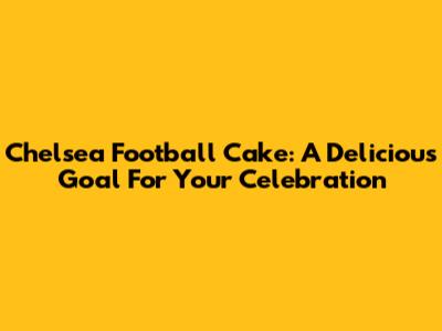 Chelsea Football Cake: A Delicious Goal For Your Celebration