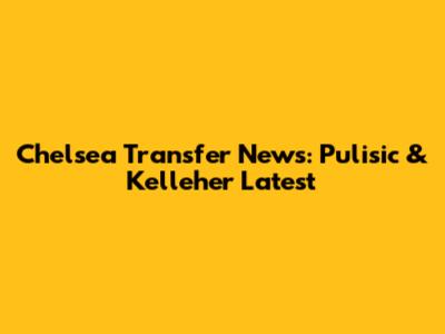 Chelsea Transfer News: Pulisic & Kelleher Latest