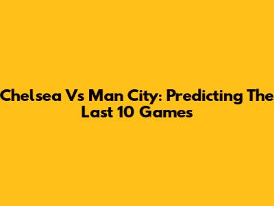 Chelsea Vs Man City: Predicting The Last 10 Games