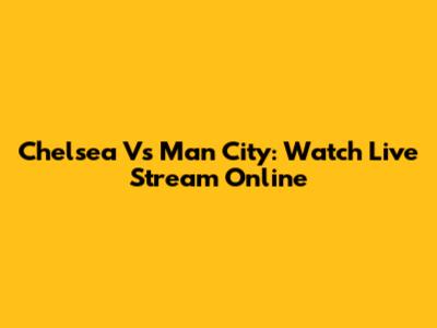 Chelsea Vs Man City: Watch Live Stream Online