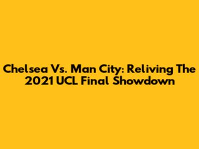 Chelsea Vs. Man City: Reliving The 2021 UCL Final Showdown