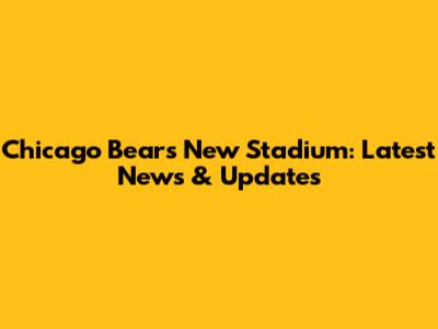 Chicago Bears New Stadium: Latest News & Updates