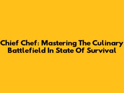 Chief Chef: Mastering The Culinary Battlefield In State Of Survival