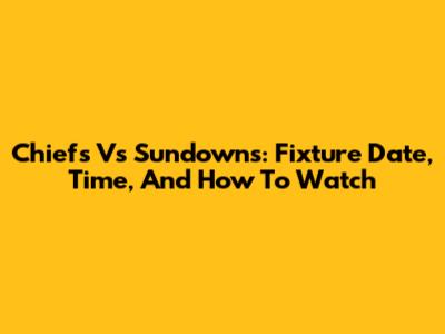 Chiefs Vs Sundowns: Fixture Date, Time, And How To Watch