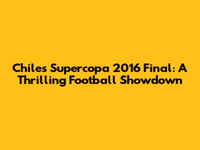 Chile's Supercopa 2016 Final: A Thrilling Football Showdown