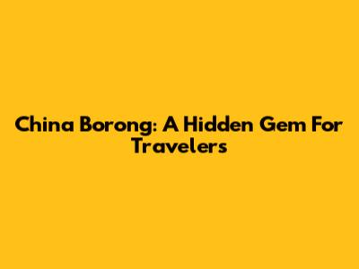 China Borong: A Hidden Gem For Travelers