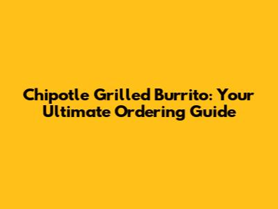 Chipotle Grilled Burrito: Your Ultimate Ordering Guide