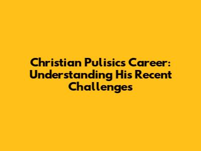 Christian Pulisic's Career: Understanding His Recent Challenges
