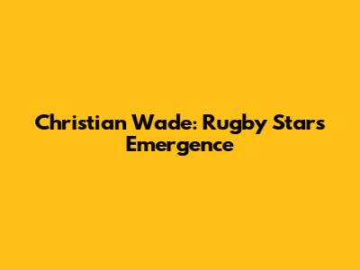 Christian Wade: Rugby Star's Emergence
