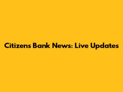 Citizen's Bank News: Live Updates