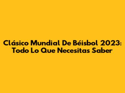 Clásico Mundial De Béisbol 2023: Todo Lo Que Necesitas Saber