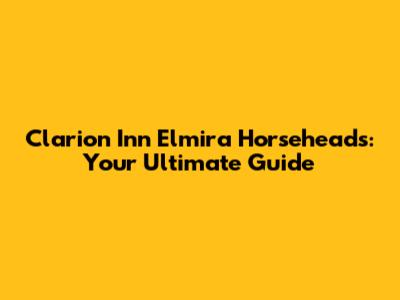 Clarion Inn Elmira Horseheads: Your Ultimate Guide