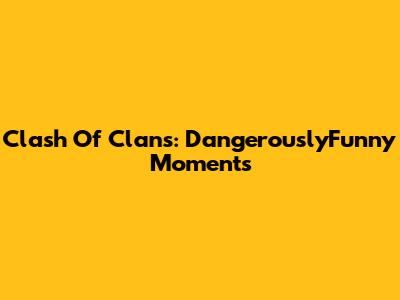Clash Of Clans: DangerouslyFunny Moments