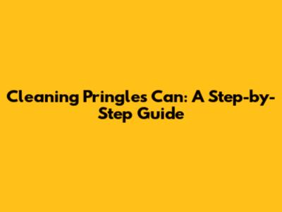 Cleaning Pringles Can: A Step-by-Step Guide