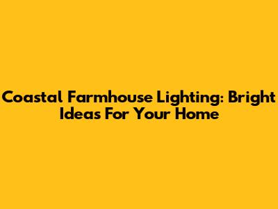Coastal Farmhouse Lighting: Bright Ideas For Your Home