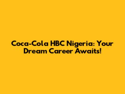 Coca-Cola HBC Nigeria: Your Dream Career Awaits!