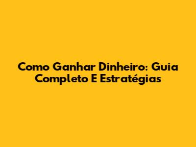 Como Ganhar Dinheiro: Guia Completo E Estratégias