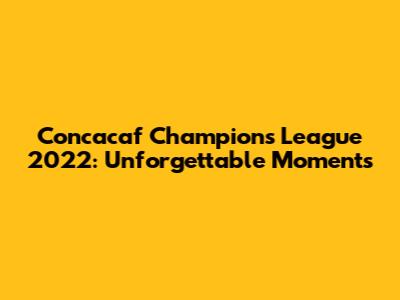 Concacaf Champions League 2022: Unforgettable Moments