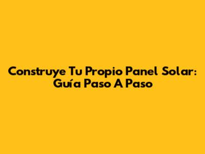 Construye Tu Propio Panel Solar: Guía Paso A Paso