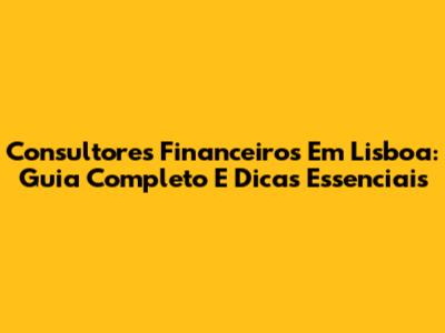 Consultores Financeiros Em Lisboa: Guia Completo E Dicas Essenciais