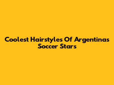 Coolest Hairstyles Of Argentina's Soccer Stars