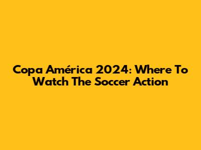 Copa América 2024: Where To Watch The Soccer Action