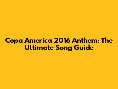 Copa America 2016 Anthem: The Ultimate Song Guide