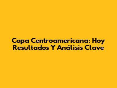 Copa Centroamericana: Hoy Resultados Y Análisis Clave