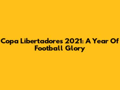 Copa Libertadores 2021: A Year Of Football Glory