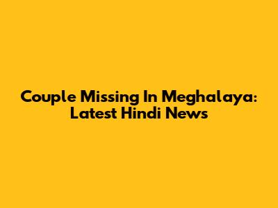 Couple Missing In Meghalaya: Latest Hindi News