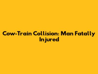 Cow-Train Collision: Man Fatally Injured