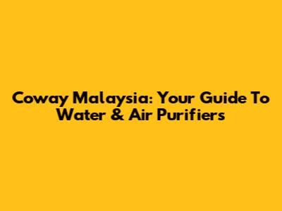 Coway Malaysia: Your Guide To Water & Air Purifiers