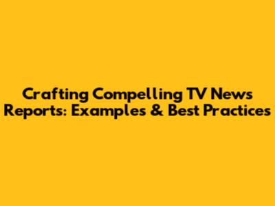 Crafting Compelling TV News Reports: Examples & Best Practices