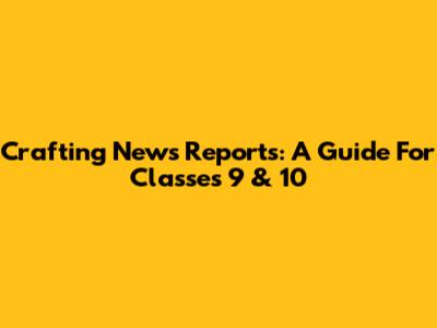 Crafting News Reports: A Guide For Classes 9 & 10