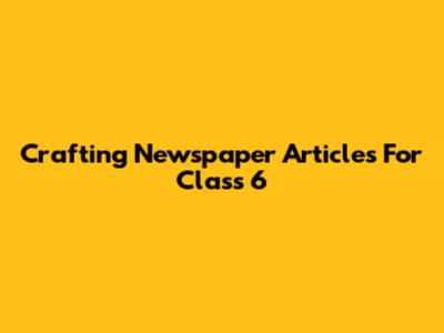 Crafting Newspaper Articles For Class 6