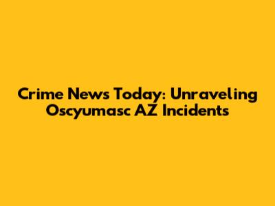 Crime News Today: Unraveling Oscyumasc AZ Incidents