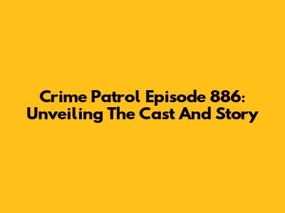 Crime Patrol Episode 886: Unveiling The Cast And Story